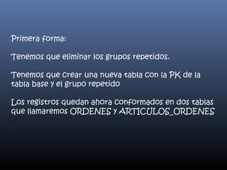Primera forma:
Tenemos que eliminar los grupos repetidos.
Tenemos que crear una nueva tabla con la PK de la
tabla base y el grupo repetido
Los registros quedan ahora conformados en dos tablas
que llamaremos ORDENES y ARTICULOS_ORDENES
-

 