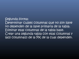 Segunda forma:
Determinar cuáles columnas que no son llave
no dependen de la llave primaria de la tabla.
Eliminar esas columnas de la tabla base.
Crear una segunda tabla con esas columnas y
la(s) columna(s) de la PK de la cual dependen.

 