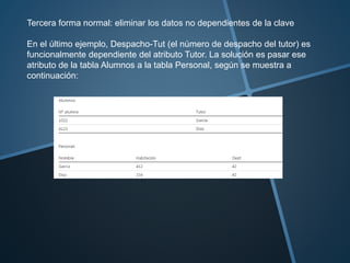 Tercera forma normal: eliminar los datos no dependientes de la clave 
En el último ejemplo, Despacho-Tut (el número de despacho del tutor) es 
funcionalmente dependiente del atributo Tutor. La solución es pasar ese 
atributo de la tabla Alumnos a la tabla Personal, según se muestra a 
continuación: 
