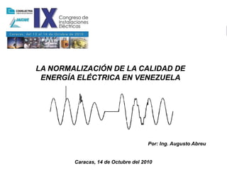 LA NORMALIZACIÓN DE LA CALIDAD
                              DE ENERGÍA ELÉCTRICA EN VENEZUELA




LA NORMALIZACIÓN DE LA CALIDAD DE
 ENERGÍA ELÉCTRICA EN VENEZUELA




                                     Por: Ing. Augusto Abreu


        Caracas, 14 de Octubre del 2010
 