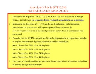 Artículo 4.3.3 de la NTE E.030
ESTRATEGIA DE APLICACION
1 Seleccionar 06 Registros DIRECTOS y REALES, que sean adecuados al Riesgo
Sísmico considerado. La selección deben realizarla especialistas en sismología.
2 Normalizar los Registros a Sa [fo,%]: es decir a la ordenada, en la frecuencia
fundamental de la estructura, del espectro promedio de respuesta de
pseudoaceleraciones al nivel de amortiguamiento esperado en el comportamiento
estructural.
3 Proceder con los ATHNL respectivos. Según la dispersión de la respuesta en estudio,
se sugiere considerar el siguiente número de análisis requeridos:
00%<Dispersión< 20% Usar 06 Registros.
20%<Dispersión< 30% Usar 13 Registros
30%<Dispersión< 40% Usar 24 Registros
40%<Dispersión< 50% Usar 38 Registros
3 Para otros niveles de confianza o anchos de banda específicos, seleccionar del gráfico
el número de registros requeridos.
 