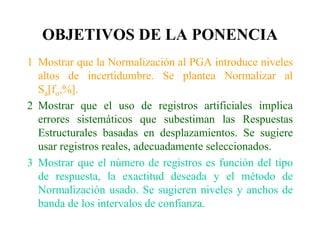 OBJETIVOS DE LA PONENCIA
1 Mostrar que la Normalización al PGA introduce niveles
altos de incertidumbre. Se plantea Normalizar al
Sa[fo,%].
2 Mostrar que el uso de registros artificiales implica
errores sistemáticos que subestiman las Respuestas
Estructurales basadas en desplazamientos. Se sugiere
usar registros reales, adecuadamente seleccionados.
3 Mostrar que el número de registros es función del tipo
de respuesta, la exactitud deseada y el método de
Normalización usado. Se sugieren niveles y anchos de
banda de los intervalos de confianza.
 