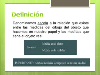Denominamos escala a la relación que existe
entre las medidas del dibujo del objeto que
hacemos en nuestro papel y las medidas que
tiene el objeto real.
 