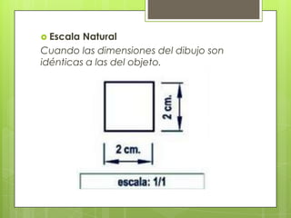  Escala Natural
Cuando las dimensiones del dibujo son
idénticas a las del objeto.
 