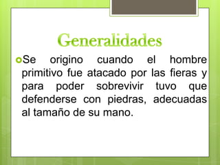 Se    origino cuando el hombre
primitivo fue atacado por las fieras y
para poder sobrevivir tuvo que
defenderse con piedras, adecuadas
al tamaño de su mano.
 