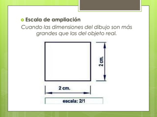  Escala
       de ampliación
Cuando las dimensiones del dibujo son más
    grandes que las del objeto real.
 