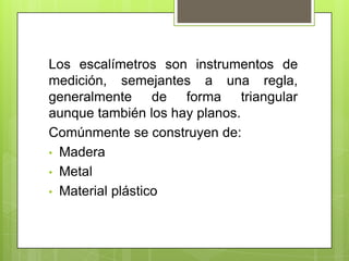 Los escalímetros son instrumentos de
medición, semejantes a una regla,
generalmente de forma triangular
aunque también los hay planos.
Comúnmente se construyen de:
• Madera
• Metal
• Material plástico
 