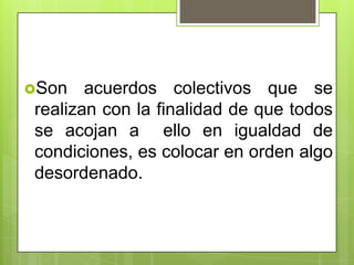 Son   acuerdos colectivos que se
realizan con la finalidad de que todos
se acojan a ello en igualdad de
condiciones, es colocar en orden algo
desordenado.
 