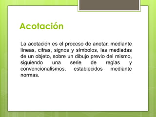 Acotación
La acotación es el proceso de anotar, mediante
líneas, cifras, signos y símbolos, las mediadas
de un objeto, sobre un dibujo previo del mismo,
siguiendo      una    serie    de    reglas   y
convencionalismos,      establecidos mediante
normas.
 