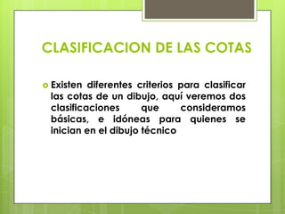 CLASIFICACION DE LAS COTAS

 Existen diferentes criterios para clasificar
 las cotas de un dibujo, aquí veremos dos
 clasificaciones      que      consideramos
 básicas, e idóneas para quienes se
 inician en el dibujo técnico
 
