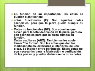    En función de su importancia, las cotas se
    pueden clasificar en:
   cotas funcionales (F): Son aquellas cotas
    esenciales, para que la pieza pueda cumplir su
    función.
   Cotas no funcionales (NF): Son aquellas que
    sirven para la total definición de la pieza, pero no
    son esenciales para que la pieza cumpla su
    función.
    Cotas auxiliares (AUX): También se les suele
    llamar "de forma". Son las cotas que dan las
    medidas totales, exteriores e interiores, de una
    pieza. Se indican entre paréntesis. Estas cotas no
    son necesarias para la fabricación o verificación
    de las piezas, y pueden deducirse de otras cotas.
 