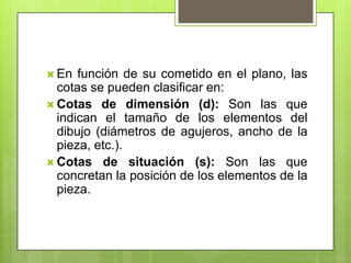  En  función de su cometido en el plano, las
  cotas se pueden clasificar en:
 Cotas de dimensión (d): Son las que
  indican el tamaño de los elementos del
  dibujo (diámetros de agujeros, ancho de la
  pieza, etc.).
 Cotas de situación (s): Son las que
  concretan la posición de los elementos de la
  pieza.
 