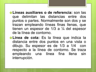  Líneas   auxiliares o de referencia: son las
  que delimitan las distancias entre dos
  puntos o partes. Normalmente son dos y se
  trazan empleando líneas finas llenas, que
  tienen un espesor de 1/3 a ¼ del espesor
  de la línea de contorno.
 Línea de cota: Es la línea que indica la
  distancia entre dos puntos en una vista o
  dibujo. Su espesor es de 1/3 a 1/4 con
  respecto a la línea de contorno. Se traza
  empleando una línea fina llena sin
  interrupción.
 