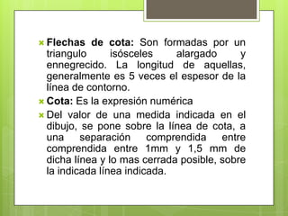 Flechas   de cota: Son formadas por un
  triangulo      isósceles    alargado      y
  ennegrecido. La longitud de aquellas,
  generalmente es 5 veces el espesor de la
  línea de contorno.
 Cota: Es la expresión numérica
 Del valor de una medida indicada en el
  dibujo, se pone sobre la línea de cota, a
  una separación comprendida entre
  comprendida entre 1mm y 1,5 mm de
  dicha línea y lo mas cerrada posible, sobre
  la indicada línea indicada.
 