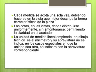  Cada   medida se acota una sola vez, debiendo
  hacerse en la vista que mejor describa la forma
  características de la pieza
 Las cotas, en las vistas, debes distribuirse
  uniformemente, sin amontonarse: permitiendo
  la claridad en el acotado
 La unidad de medida lineal empleada en dibujo
  técnico es el milímetro y su abreviatura no se
  indica, en los casos especiales en que la
  unidad sea otra, se indicara con la abreviatura
  correspondiente
 