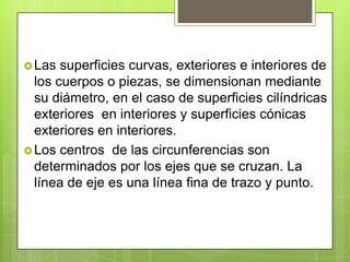  Las  superficies curvas, exteriores e interiores de
  los cuerpos o piezas, se dimensionan mediante
  su diámetro, en el caso de superficies cilíndricas
  exteriores en interiores y superficies cónicas
  exteriores en interiores.
 Los centros de las circunferencias son
  determinados por los ejes que se cruzan. La
  línea de eje es una línea fina de trazo y punto.
 