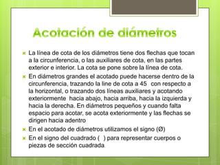    La línea de cota de los diámetros tiene dos flechas que tocan
    a la circunferencia, o las auxiliares de cota, en las partes
    exterior e interior. La cota se pone sobre la línea de cota.
   En diámetros grandes el acotado puede hacerse dentro de la
    circunferencia, trazando la line de cota a 45 con respecto a
    la horizontal, o trazando dos líneas auxiliares y acotando
    exteriormente hacia abajo, hacia arriba, hacia la izquierda y
    hacia la derecha. En diámetros pequeños y cuando falta
    espacio para acotar, se acota exteriormente y las flechas se
    dirigen hacia adentro
   En el acotado de diámetros utilizamos el signo (Ø)
   En el signo del cuadrado ( ) para representar cuerpos o
    piezas de sección cuadrada.
 
