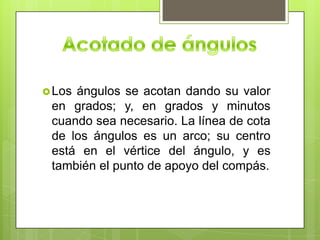  Losángulos se acotan dando su valor
 en grados; y, en grados y minutos
 cuando sea necesario. La línea de cota
 de los ángulos es un arco; su centro
 está en el vértice del ángulo, y es
 también el punto de apoyo del compás.
 