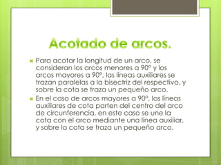    Para acotar la longitud de un arco, se
    consideran los arcos menores a 90° y los
    arcos mayores a 90°, las líneas auxiliares se
    trazan paralelas a la bisectriz del respectivo, y
    sobre la cota se traza un pequeño arco.
   En el caso de arcos mayores a 90°, las líneas
    auxiliares de cota parten del centro del arco
    de circunferencia, en este caso se une la
    cota con el arco mediante una línea auxiliar,
    y sobre la cota se traza un pequeño arco.
 