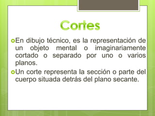 En  dibujo técnico, es la representación de
 un objeto mental o imaginariamente
 cortado o separado por uno o varios
 planos.
Un corte representa la sección o parte del
 cuerpo situada detrás del plano secante.
 