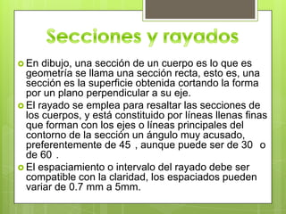  En  dibujo, una sección de un cuerpo es lo que es
  geometría se llama una sección recta, esto es, una
  sección es la superficie obtenida cortando la forma
  por un plano perpendicular a su eje.
 El rayado se emplea para resaltar las secciones de
  los cuerpos, y está constituido por líneas llenas finas
  que forman con los ejes o líneas principales del
  contorno de la sección un ángulo muy acusado,
  preferentemente de 45 , aunque puede ser de 30 o
  de 60 .
 El espaciamiento o intervalo del rayado debe ser
  compatible con la claridad, los espaciados pueden
  variar de 0.7 mm a 5mm.
 