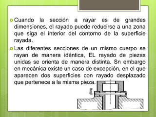  Cuando    la sección a rayar es de grandes
  dimensiones, el rayado puede reducirse a una zona
  que siga el interior del contorno de la superficie
  rayada.
 Las diferentes secciones de un mismo cuerpo se
  rayan de manera idéntica, EL rayado de piezas
  unidas se orienta de manera distinta. Sn embargo
  en mecánica existe un caso de excepción, en el que
  aparecen dos superficies con rayado desplazado
  que pertenece a la misma pieza.
 