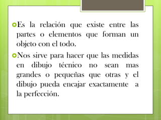 Es  la relación que existe entre las
 partes o elementos que forman un
 objeto con el todo.
Nos sirve para hacer que las medidas
 en dibujo técnico no sean mas
 grandes o pequeñas que otras y el
 dibujo pueda encajar exactamente a
 la perfección.
 