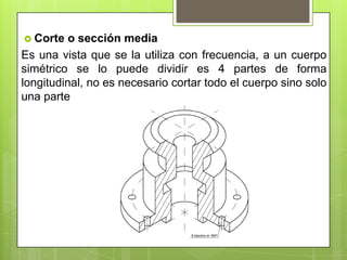  Corte   o sección media
Es una vista que se la utiliza con frecuencia, a un cuerpo
simétrico se lo puede dividir es 4 partes de forma
longitudinal, no es necesario cortar todo el cuerpo sino solo
una parte
 