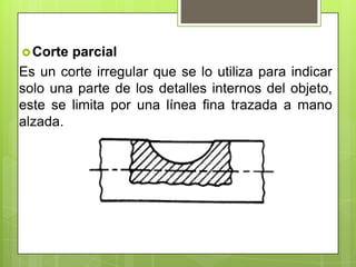 Corte parcial
Es un corte irregular que se lo utiliza para indicar
solo una parte de los detalles internos del objeto,
este se limita por una línea fina trazada a mano
alzada.
 