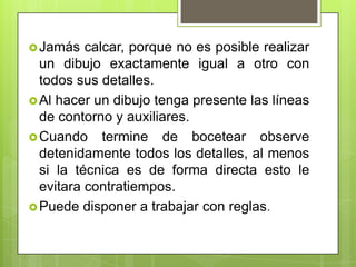  Jamás   calcar, porque no es posible realizar
  un dibujo exactamente igual a otro con
  todos sus detalles.
 Al hacer un dibujo tenga presente las líneas
  de contorno y auxiliares.
 Cuando termine de bocetear observe
  detenidamente todos los detalles, al menos
  si la técnica es de forma directa esto le
  evitara contratiempos.
 Puede disponer a trabajar con reglas.
 