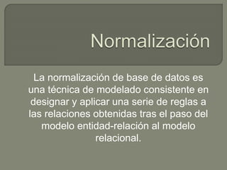 La normalización de base de datos es
una técnica de modelado consistente en
designar y aplicar una serie de reglas a
las relaciones obtenidas tras el paso del
modelo entidad-relación al modelo
relacional.
 
