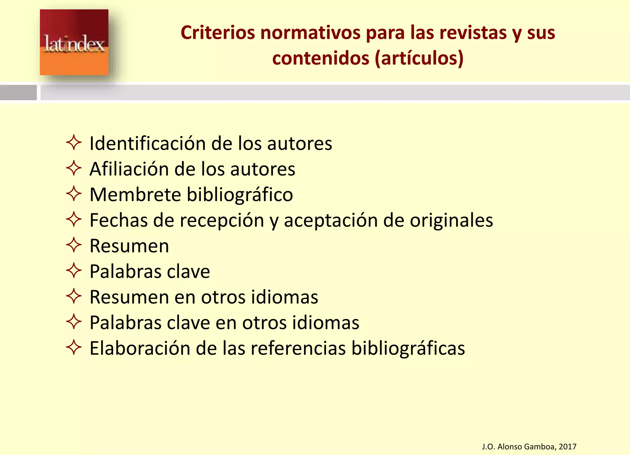 Criterios normativos para las revistas y sus
contenidos (artículos)
J.O. Alonso Gamboa, 2017
 Identificación de los autores
 Afiliación de los autores
 Membrete bibliográfico
 Fechas de recepción y aceptación de originales
 Resumen
 Palabras clave
 Resumen en otros idiomas
 Palabras clave en otros idiomas
 Elaboración de las referencias bibliográficas
 