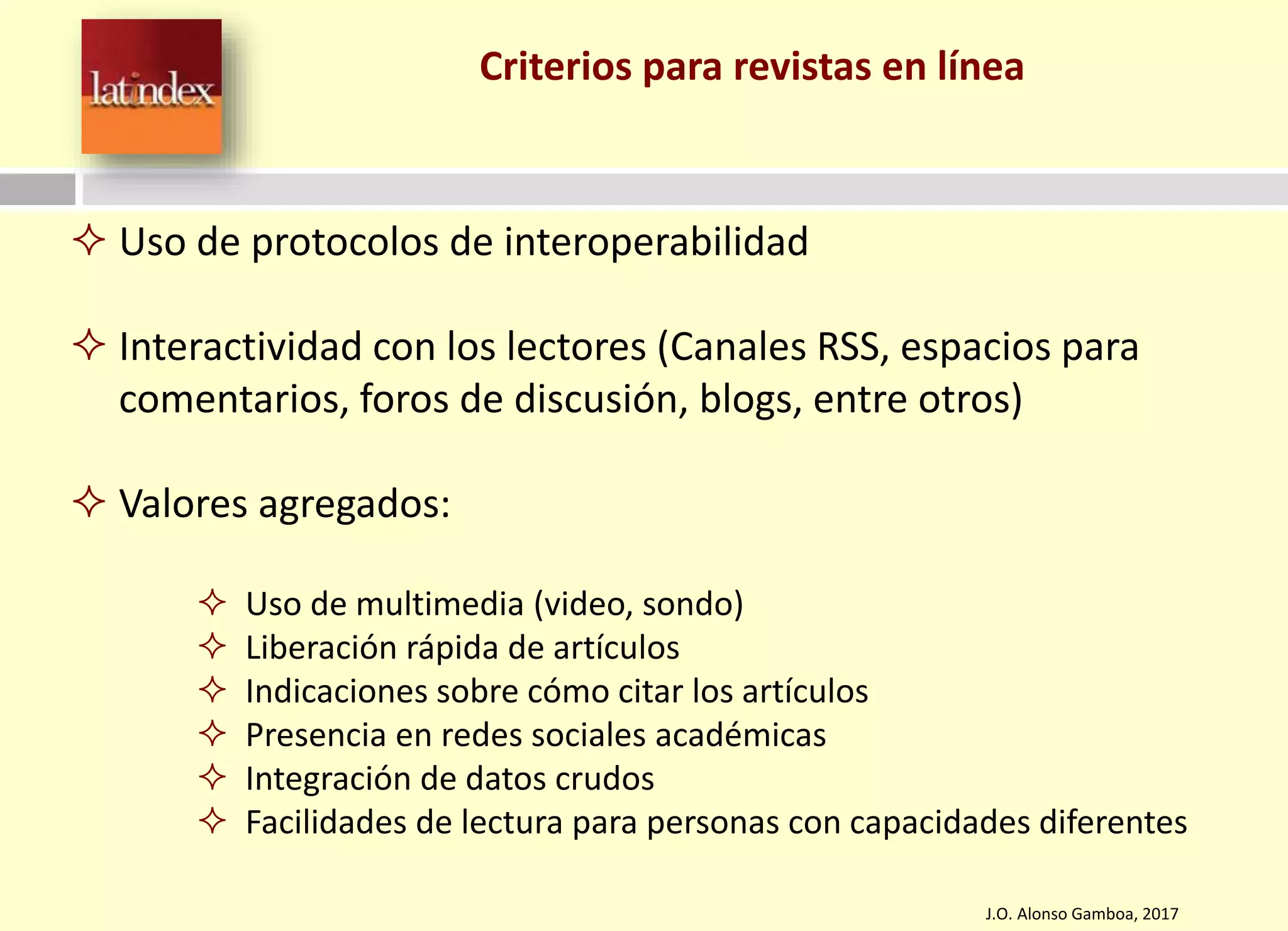 Criterios para revistas en línea
J.O. Alonso Gamboa, 2017
 Uso de protocolos de interoperabilidad
 Interactividad con los lectores (Canales RSS, espacios para
comentarios, foros de discusión, blogs, entre otros)
 Valores agregados:
 Uso de multimedia (video, sondo)
 Liberación rápida de artículos
 Indicaciones sobre cómo citar los artículos
 Presencia en redes sociales académicas
 Integración de datos crudos
 Facilidades de lectura para personas con capacidades diferentes
 