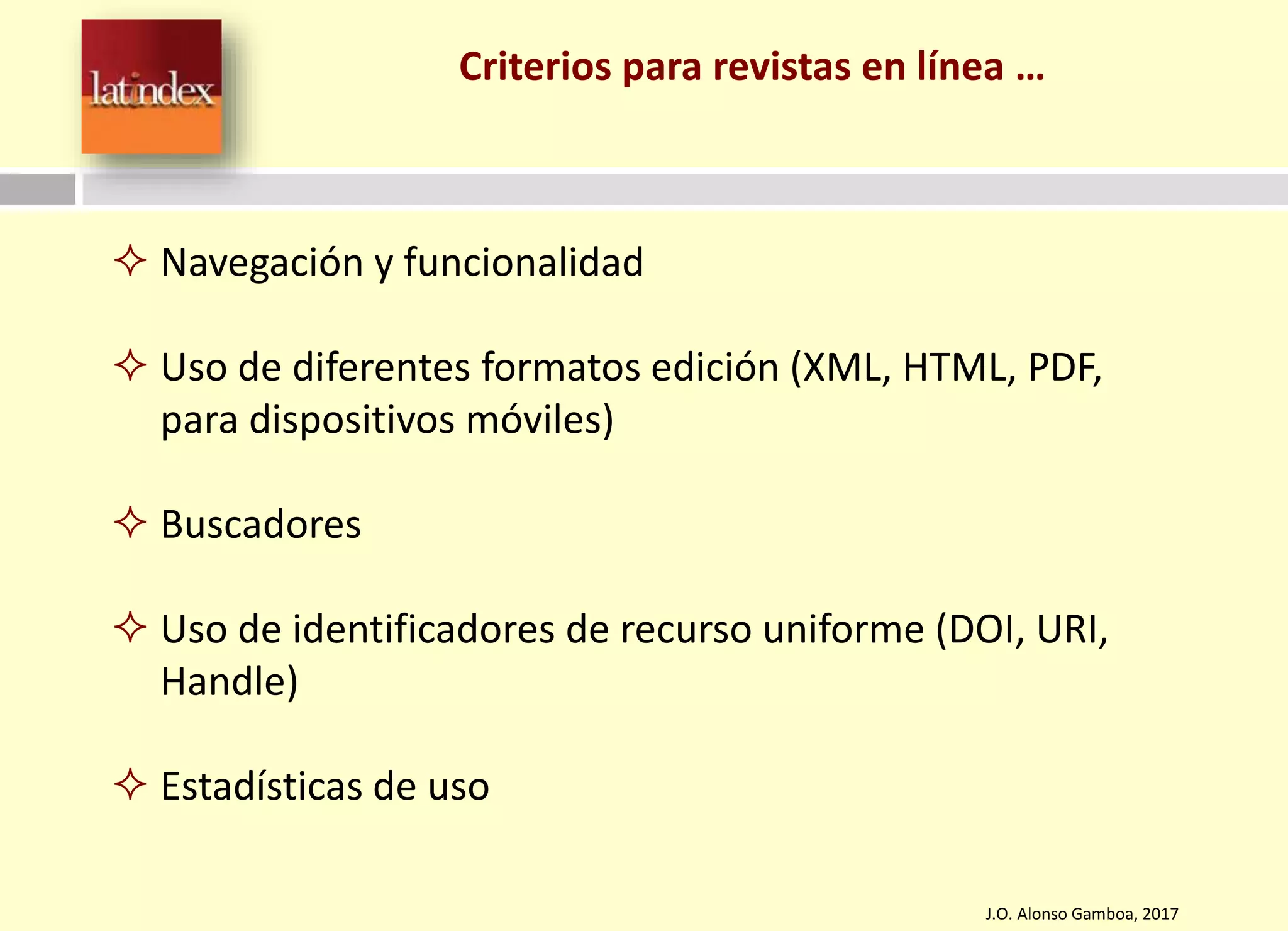 Criterios para revistas en línea …
J.O. Alonso Gamboa, 2017
 Navegación y funcionalidad
 Uso de diferentes formatos edición (XML, HTML, PDF,
para dispositivos móviles)
 Buscadores
 Uso de identificadores de recurso uniforme (DOI, URI,
Handle)
 Estadísticas de uso
 