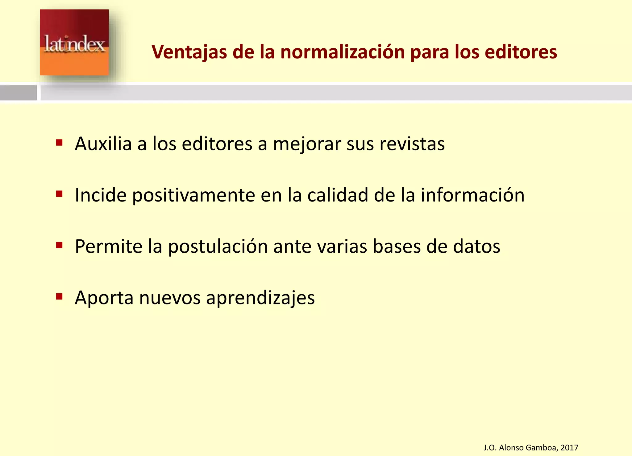 J.O. Alonso Gamboa, 2017
 Auxilia a los editores a mejorar sus revistas
 Incide positivamente en la calidad de la información
 Permite la postulación ante varias bases de datos
 Aporta nuevos aprendizajes
Ventajas de la normalización para los editores
 