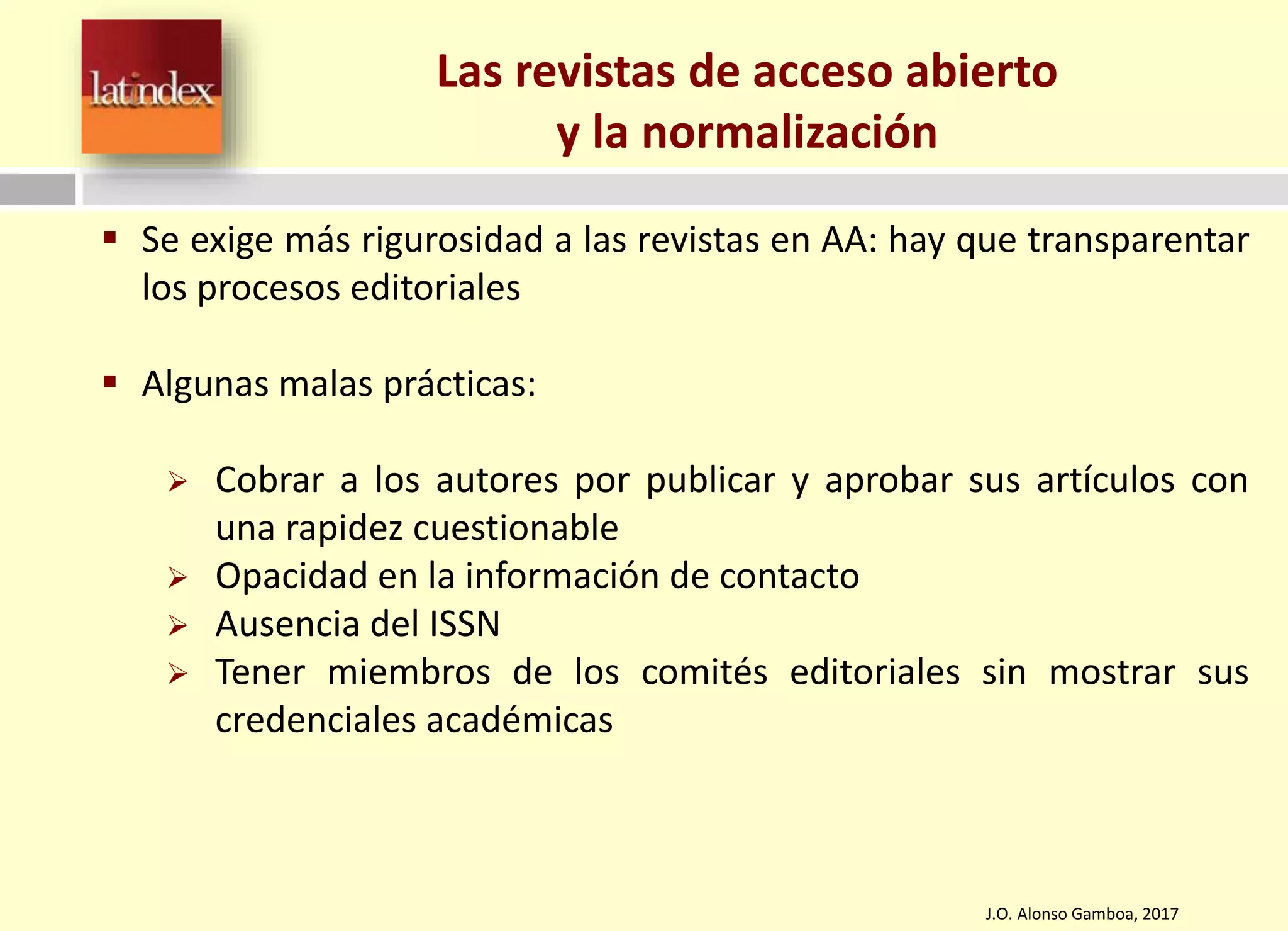 J.O. Alonso Gamboa, 2017
Las revistas de acceso abierto
y la normalización
 Se exige más rigurosidad a las revistas en AA: hay que transparentar
los procesos editoriales
 Algunas malas prácticas:
 Cobrar a los autores por publicar y aprobar sus artículos con
una rapidez cuestionable
 Opacidad en la información de contacto
 Ausencia del ISSN
 Tener miembros de los comités editoriales sin mostrar sus
credenciales académicas
 