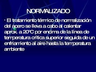 NORMALIZADO El tratamiento térmico de normalización del acero se lleva a cabo al calentar aprox . a 20ºC por encima de la línea de temperatura crítica superior seguida de un enfriamiento al aire hasta la temperatura ambiente