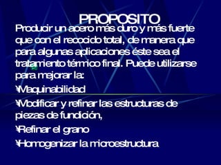 PROPOSITO P roducir un acero más duro y más fuerte que con el recocido total, de manera que para algunas aplicaciones éste sea el tratamiento térmico final. P uede utilizarse para mejorar la : M aquinabilidad M odificar y refinar las estructuras de piezas de fundición, R efinar el grano H omogenizar la microestructura