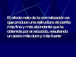 El efecto neto de la normalización es que produce una estructura de perlita más fina y más abundante que la obtenida por el recocido, resultando un acero más duro y más fuerte