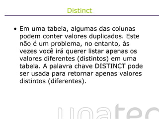 Distinct Em uma tabela, algumas das colunas podem conter valores duplicados. Este não é um problema, no entanto, às vezes você irá querer listar apenas os valores diferentes (distintos) em uma tabela. A palavra chave DISTINCT pode ser usada para retornar apenas valores distintos (diferentes). 