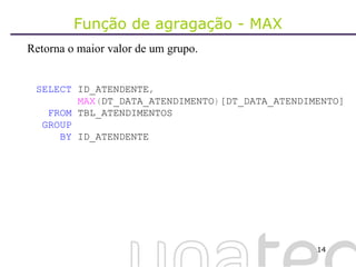 Função de agragação - MAX Retorna o maior valor de um grupo. SELECT  ID_ATENDENTE , MAX ( DT_DATA_ATENDIMENTO ) [DT_DATA_ATENDIMENTO] FROM  TBL_ATENDIMENTOS GROUP BY  ID_ATENDENTE 