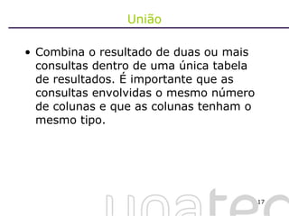 União Combina o resultado de duas ou mais consultas dentro de uma única tabela de resultados. É importante que as consultas envolvidas o mesmo número de colunas e que as colunas tenham o mesmo tipo. 