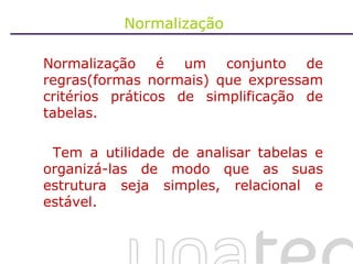 Normalização  Normalização é um conjunto de regras(formas normais) que expressam critérios práticos de simplificação de tabelas. Tem a utilidade de analisar tabelas e organizá-las de modo que as suas estrutura seja simples, relacional e estável. 