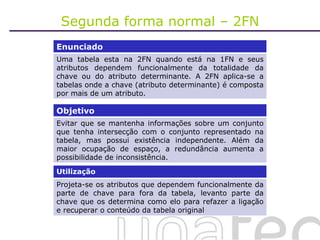 Segunda forma normal – 2FN Enunciado Uma tabela esta na 2FN quando está na 1FN e seus atributos dependem funcionalmente da totalidade da chave ou do atributo determinante. A 2FN aplica-se a tabelas onde a chave (atributo determinante) é composta por mais de um atributo. Objetivo Evitar que se mantenha informações sobre um conjunto que tenha intersecção com o conjunto representado na tabela, mas possui existência independente. Além da maior ocupação de espaço, a redundância aumenta a possibilidade de inconsistência. Utilização Projeta-se os atributos que dependem funcionalmente da parte de chave para fora da tabela, levanto parte da chave que os determina como elo para refazer a ligação e recuperar o conteúdo da tabela original 