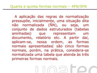 Quarta e quinta formas normais – 4FN/5FN A aplicação das regras de normalização pressupõe, inicialmente, uma situação dita não normalizada (ÑN), ou seja, um conjunto de dados estruturados (tabelas aninhadas) que representam um documento, relatório etc. A partir daí, aplicam-se, nessa ordem, as formas normais apresentadas( são cinco formas normais, porém, na prática, considera-se normalizada uma tabela que atenda às três primeiras formas normais. 