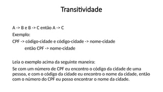 Transitividade
A -> B e B -> C então A -> C
Exemplo:
CPF -> código-cidade e código-cidade -> nome-cidade
então CPF -> nome-cidade
Leia o exemplo acima da seguinte maneira:
Se com um número de CPF eu encontro o código da cidade de uma
pessoa, e com o código da cidade eu encontro o nome da cidade, então
com o número do CPF eu posso encontrar o nome da cidade.
 