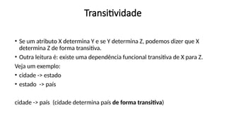 Transitividade
• Se um atributo X determina Y e se Y determina Z, podemos dizer que X
determina Z de forma transitiva.
• Outra leitura é: existe uma dependência funcional transitiva de X para Z.
Veja um exemplo:
• cidade -> estado
• estado -> país
cidade -> país (cidade determina país de forma transitiva)
 