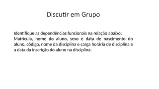 Discutir em Grupo
Identifique as dependências funcionais na relação abaixo:
Matrícula, nome do aluno, sexo e data de nascimento do
aluno, código, nome da disciplina e carga horária de disciplina e
a data da inscrição do aluno na disciplina.
 