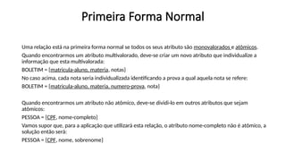 Primeira Forma Normal
Uma relação está na primeira forma normal se todos os seus atributo são monovalorados e atômicos.
Quando encontrarmos um atributo multivalorado, deve-se criar um novo atributo que individualize a
informação que esta multivalorada:
BOLETIM = {matricula-aluno, materia, notas}
No caso acima, cada nota seria individualizada identificando a prova a qual aquela nota se refere:
BOLETIM = {matricula-aluno, materia, numero-prova, nota}
Quando encontrarmos um atributo não atômico, deve-se dividi-lo em outros atributos que sejam
atômicos:
PESSOA = {CPF, nome-completo}
Vamos supor que, para a aplicação que utilizará esta relação, o atributo nome-completo não é atômico, a
solução então será:
PESSOA = {CPF, nome, sobrenome}
 
