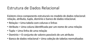 Estrutura de Dados Relacional
Existem cinco components estruturais no modelo de dados relacional:
relação, atributo, tupla, domínio e banco de dados relacional.
• Relação > Uma tabela com colunas e linhas
• Atributo > Uma coluna identificada por um nome de uma relação
• Tupla > Uma linha de uma relação
• Domínio > O conjunto de valores possíveis de um atributo
• Banco de dados relacional > Uma coleção de tabelas normalizadas
 